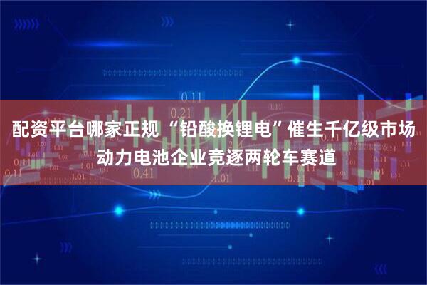 配资平台哪家正规 “铅酸换锂电”催生千亿级市场 动力电池企业竞逐两轮车赛道