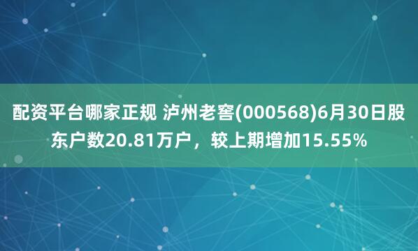 配资平台哪家正规 泸州老窖(000568)6月30日股东户数20.81万户，较上期增加15.55%