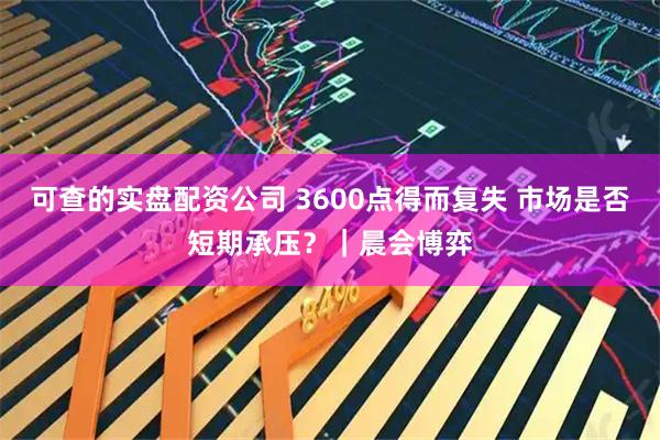 可查的实盘配资公司 3600点得而复失 市场是否短期承压？｜晨会博弈