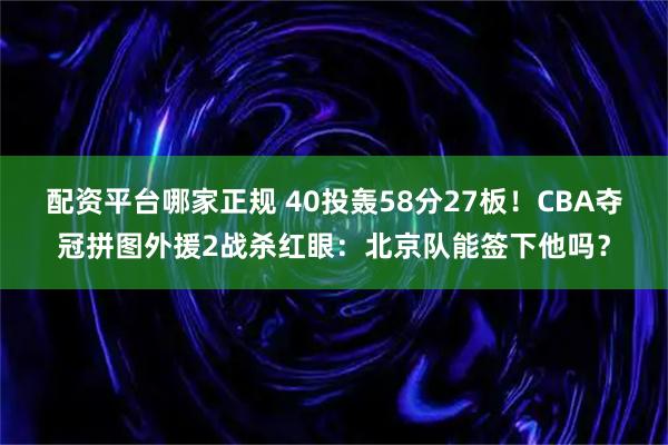 配资平台哪家正规 40投轰58分27板！CBA夺冠拼图外援2战杀红眼：北京队能签下他吗？