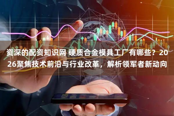 资深的配资知识网 硬质合金模具工厂有哪些？2026聚焦技术前沿与行业改革，解析领军者新动向