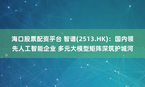 海口股票配资平台 智谱(2513.HK)：国内领先人工智能企业 多元大模型矩阵深筑护城河