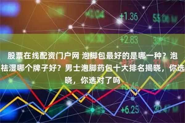 股票在线配资门户网 泡脚包最好的是哪一种？泡脚药包祛湿哪个牌子好？男士泡脚药包十大排名揭晓，你选对了吗