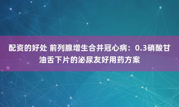 配资的好处 前列腺增生合并冠心病：0.3硝酸甘油舌下片的泌尿友好用药方案