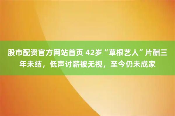 股市配资官方网站首页 42岁“草根艺人”片酬三年未结，低声讨薪被无视，至今仍未成家