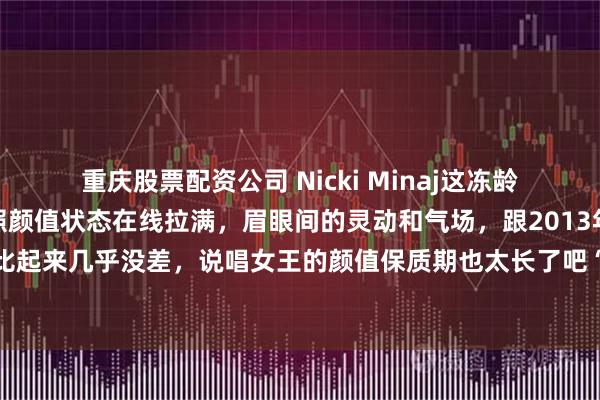 重庆股票配资公司 Nicki Minaj这冻龄状态也太绝了！最新美照颜值状态在线拉满，眉眼间的灵动和气场，跟2013年巅峰时期比起来几乎没差，说唱女王的颜值保质期也太长了吧“妹妹容貌依旧，心却不如从前了。”