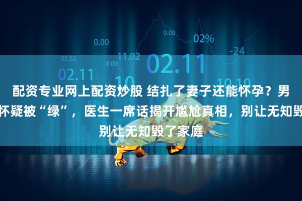 配资专业网上配资炒股 结扎了妻子还能怀孕？男子崩溃怀疑被“绿”，医生一席话揭开尴尬真相，别让无知毁了家庭
