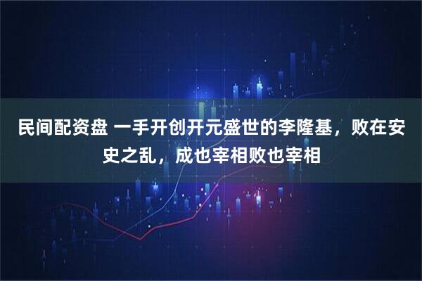 民间配资盘 一手开创开元盛世的李隆基，败在安史之乱，成也宰相败也宰相