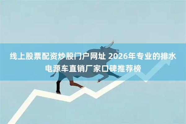 线上股票配资炒股门户网址 2026年专业的排水电源车直销厂家口碑推荐榜