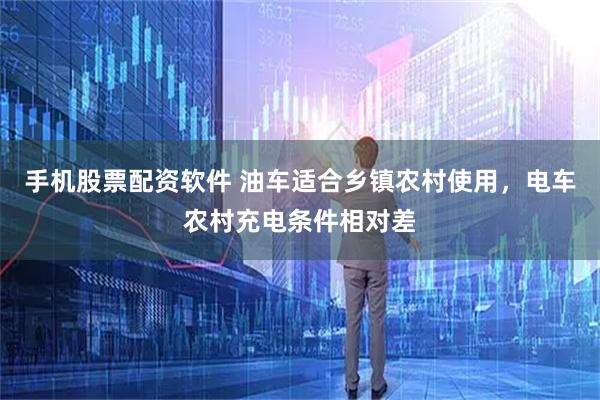 手机股票配资软件 油车适合乡镇农村使用，电车农村充电条件相对差