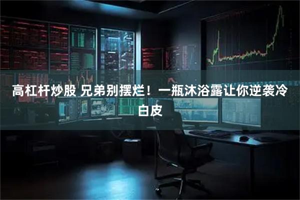 高杠杆炒股 兄弟别摆烂！一瓶沐浴露让你逆袭冷白皮