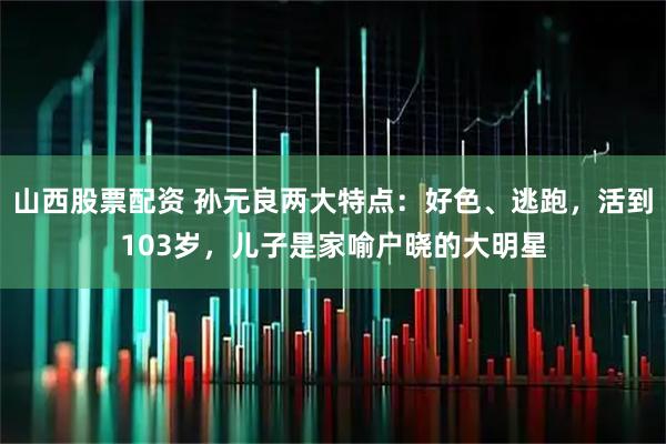 山西股票配资 孙元良两大特点：好色、逃跑，活到103岁，儿子是家喻户晓的大明星