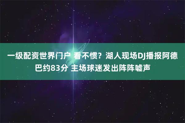 一级配资世界门户 看不惯？湖人现场DJ播报阿德巴约83分 主场球迷发出阵阵嘘声