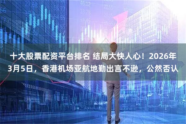 十大股票配资平台排名 结局大快人心！2026年3月5日，香港机场亚航地勤出言不逊，公然否认